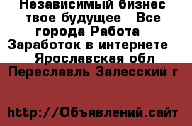 Независимый бизнес-твое будущее - Все города Работа » Заработок в интернете   . Ярославская обл.,Переславль-Залесский г.